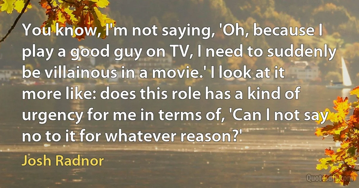 You know, I'm not saying, 'Oh, because I play a good guy on TV, I need to suddenly be villainous in a movie.' I look at it more like: does this role has a kind of urgency for me in terms of, 'Can I not say no to it for whatever reason?' (Josh Radnor)