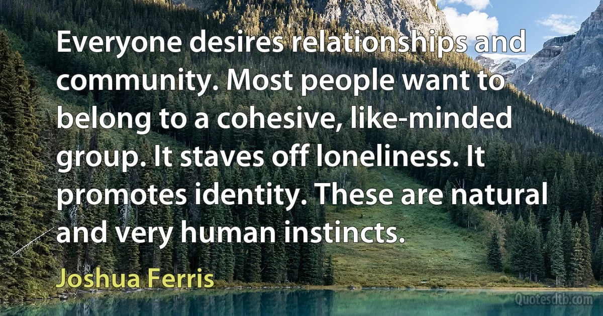 Everyone desires relationships and community. Most people want to belong to a cohesive, like-minded group. It staves off loneliness. It promotes identity. These are natural and very human instincts. (Joshua Ferris)