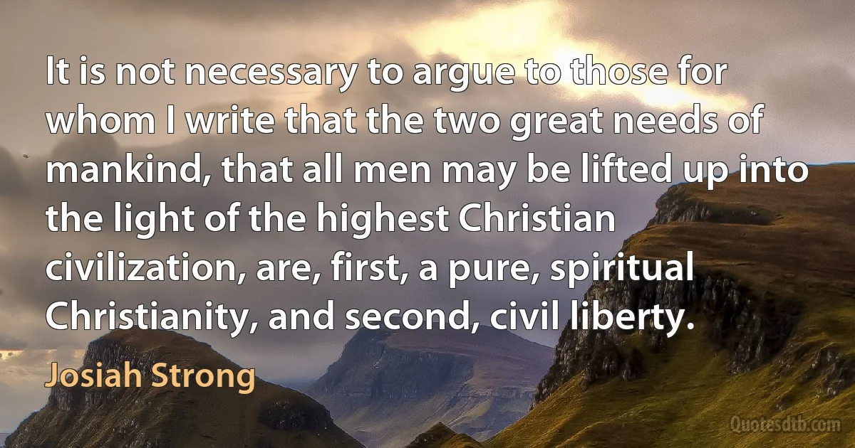 It is not necessary to argue to those for whom I write that the two great needs of mankind, that all men may be lifted up into the light of the highest Christian civilization, are, first, a pure, spiritual Christianity, and second, civil liberty. (Josiah Strong)