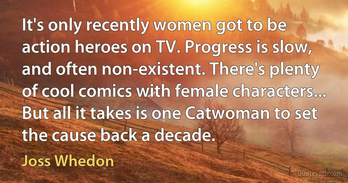 It's only recently women got to be action heroes on TV. Progress is slow, and often non-existent. There's plenty of cool comics with female characters... But all it takes is one Catwoman to set the cause back a decade. (Joss Whedon)