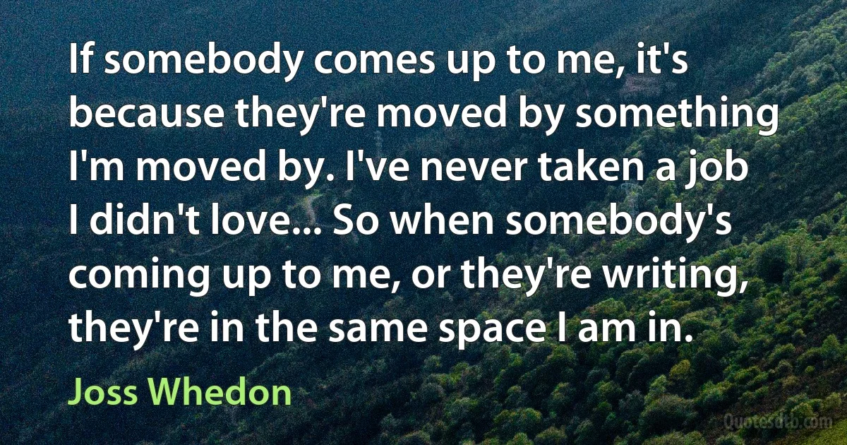 If somebody comes up to me, it's because they're moved by something I'm moved by. I've never taken a job I didn't love... So when somebody's coming up to me, or they're writing, they're in the same space I am in. (Joss Whedon)