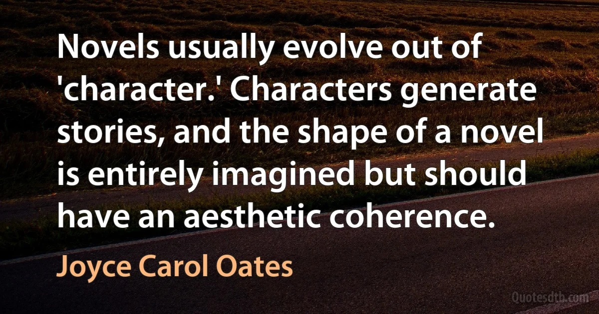 Novels usually evolve out of 'character.' Characters generate stories, and the shape of a novel is entirely imagined but should have an aesthetic coherence. (Joyce Carol Oates)