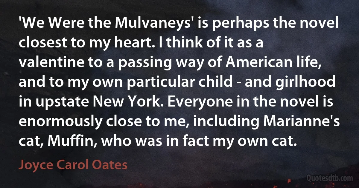 'We Were the Mulvaneys' is perhaps the novel closest to my heart. I think of it as a valentine to a passing way of American life, and to my own particular child - and girlhood in upstate New York. Everyone in the novel is enormously close to me, including Marianne's cat, Muffin, who was in fact my own cat. (Joyce Carol Oates)