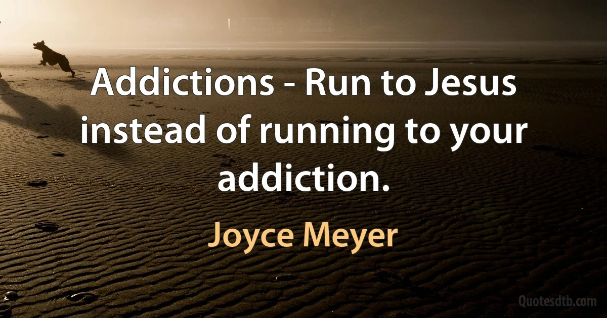 Addictions - Run to Jesus instead of running to your addiction. (Joyce Meyer)