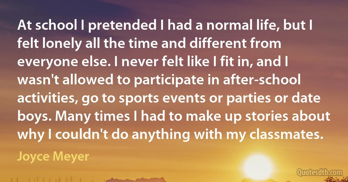 At school I pretended I had a normal life, but I felt lonely all the time and different from everyone else. I never felt like I fit in, and I wasn't allowed to participate in after-school activities, go to sports events or parties or date boys. Many times I had to make up stories about why I couldn't do anything with my classmates. (Joyce Meyer)