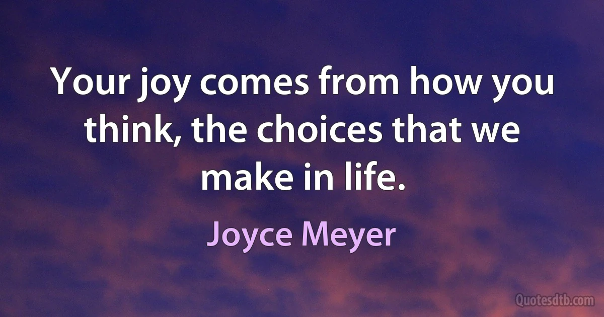 Your joy comes from how you think, the choices that we make in life. (Joyce Meyer)