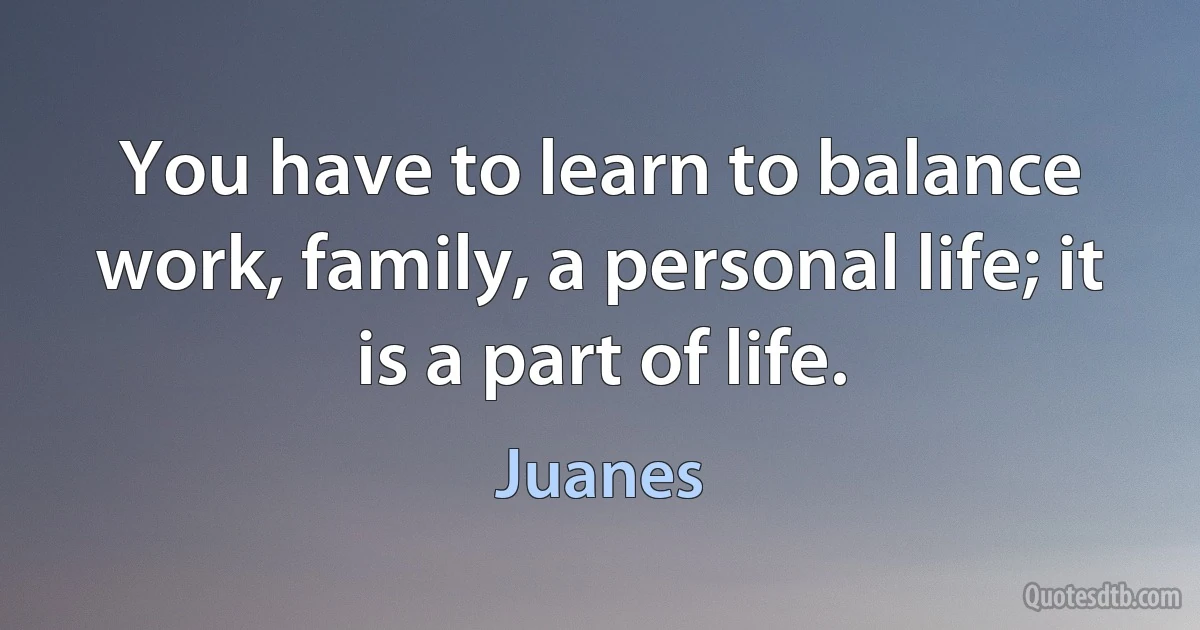 You have to learn to balance work, family, a personal life; it is a part of life. (Juanes)