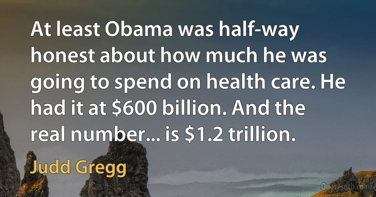 At least Obama was half-way honest about how much he was going to spend on health care. He had it at $600 billion. And the real number... is $1.2 trillion. (Judd Gregg)