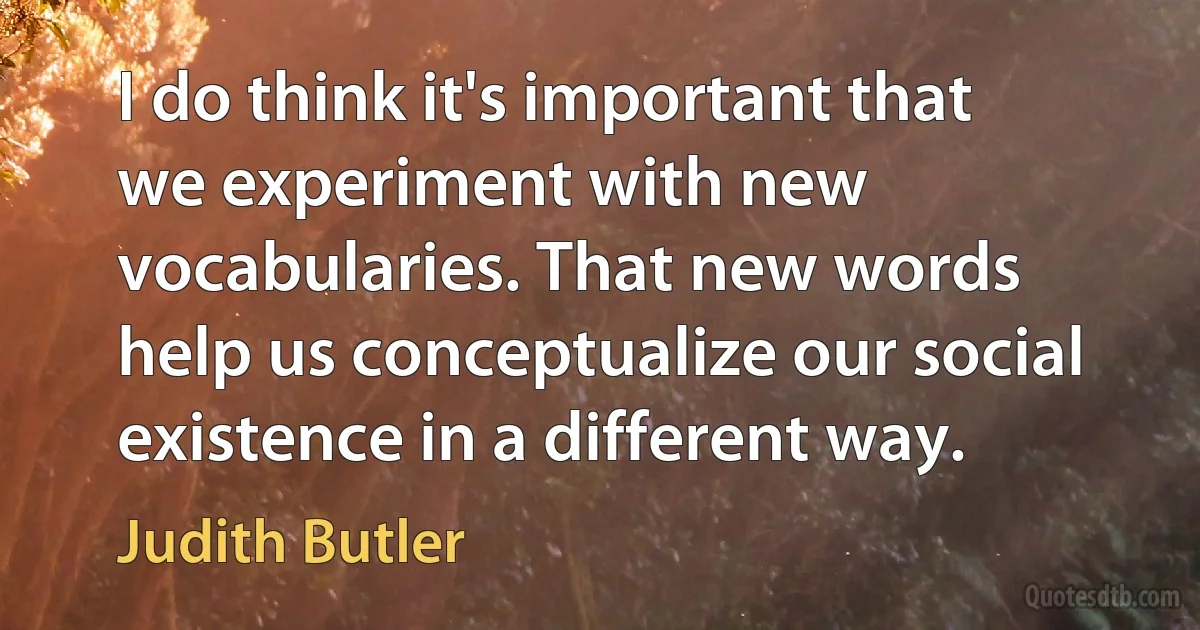 I do think it's important that we experiment with new vocabularies. That new words help us conceptualize our social existence in a different way. (Judith Butler)