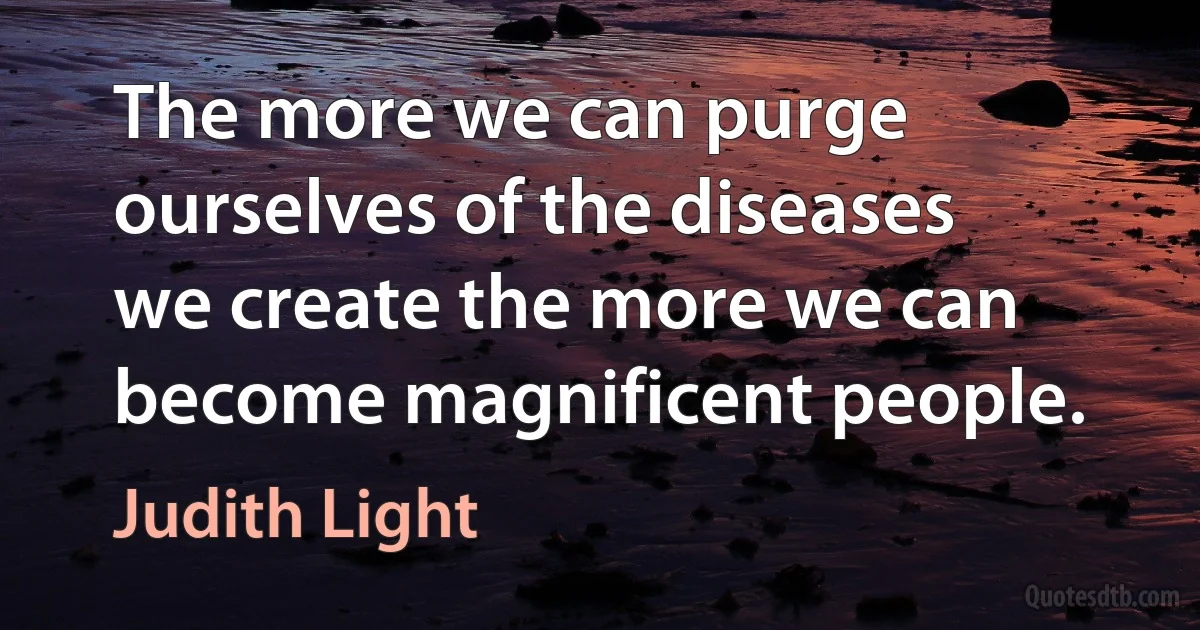 The more we can purge ourselves of the diseases we create the more we can become magnificent people. (Judith Light)