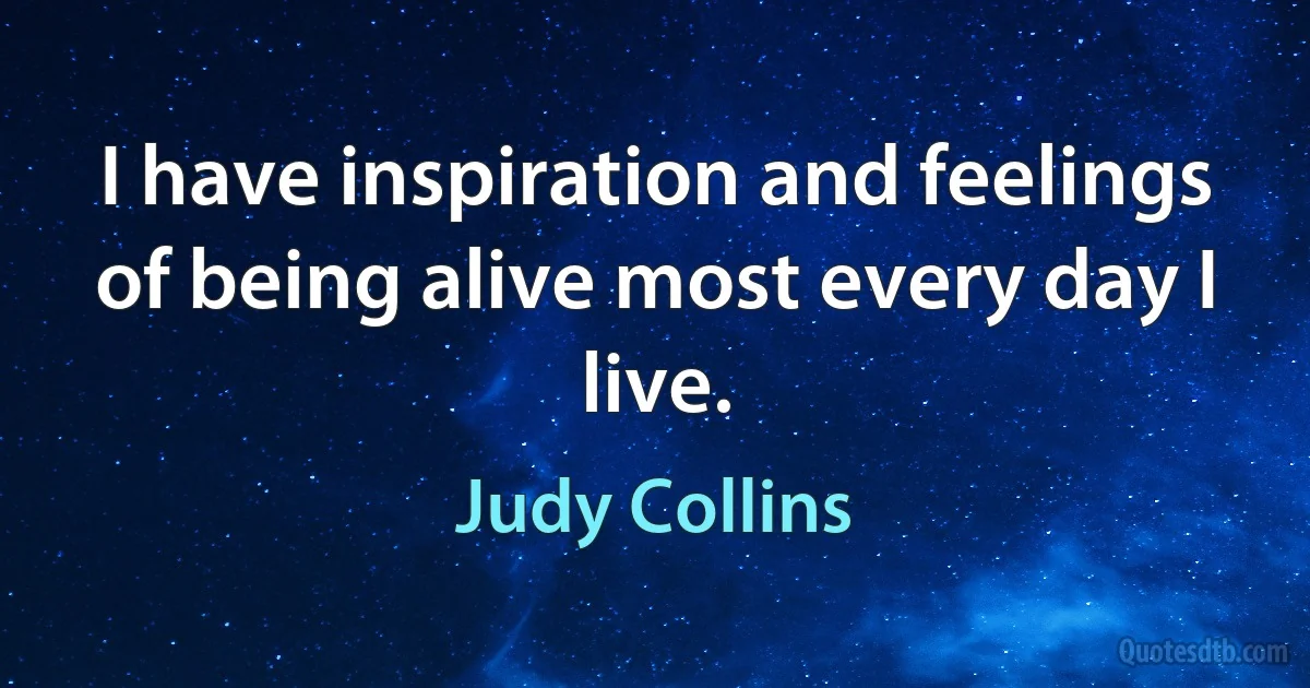 I have inspiration and feelings of being alive most every day I live. (Judy Collins)