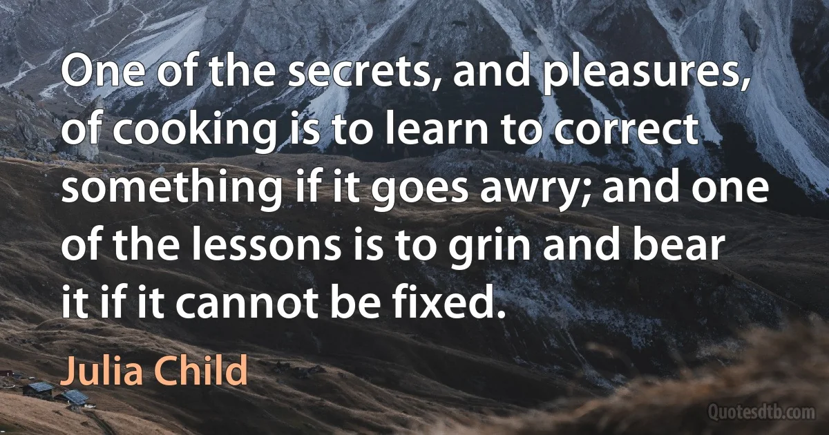 One of the secrets, and pleasures, of cooking is to learn to correct something if it goes awry; and one of the lessons is to grin and bear it if it cannot be fixed. (Julia Child)