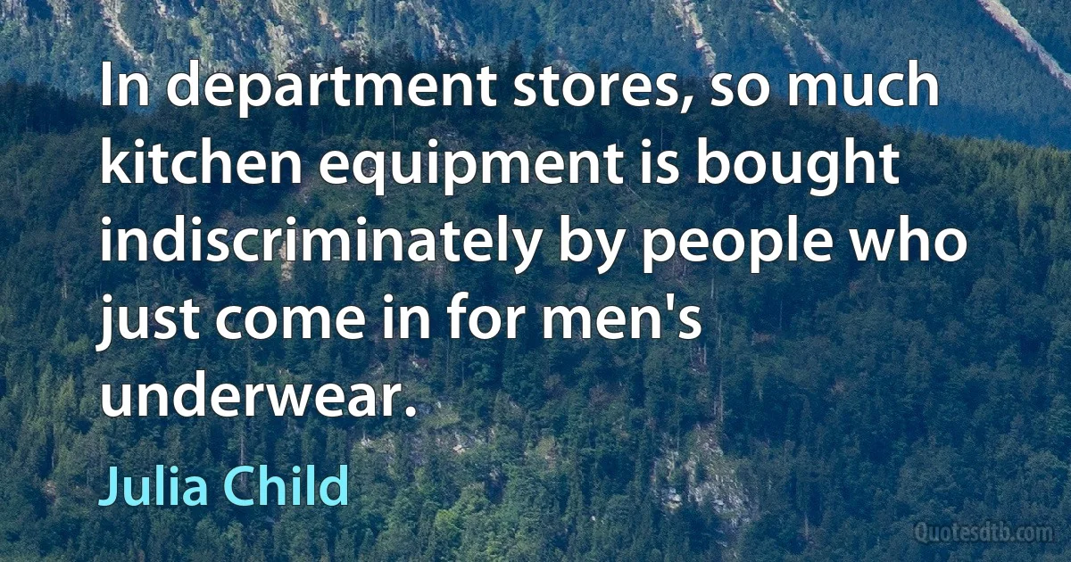 In department stores, so much kitchen equipment is bought indiscriminately by people who just come in for men's underwear. (Julia Child)