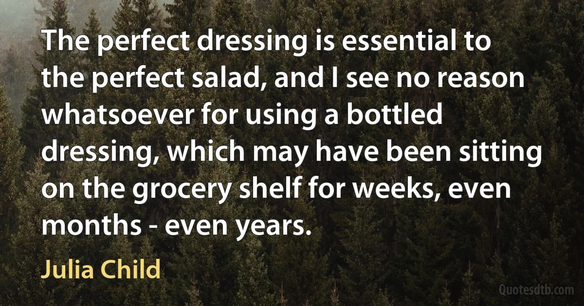 The perfect dressing is essential to the perfect salad, and I see no reason whatsoever for using a bottled dressing, which may have been sitting on the grocery shelf for weeks, even months - even years. (Julia Child)