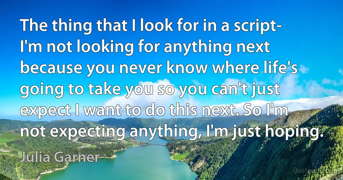 The thing that I look for in a script- I'm not looking for anything next because you never know where life's going to take you so you can't just expect I want to do this next. So I'm not expecting anything, I'm just hoping. (Julia Garner)