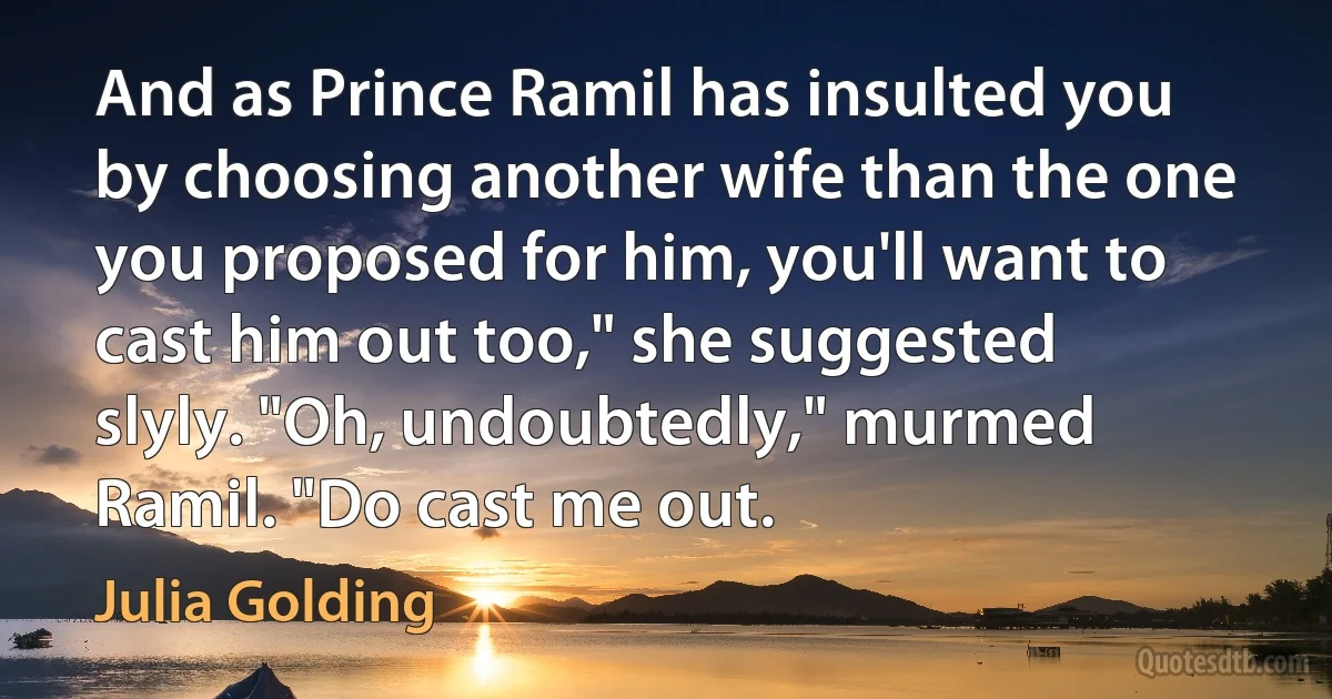 And as Prince Ramil has insulted you by choosing another wife than the one you proposed for him, you'll want to cast him out too," she suggested slyly. "Oh, undoubtedly," murmed Ramil. "Do cast me out. (Julia Golding)