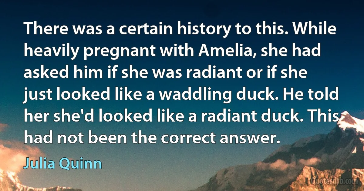 There was a certain history to this. While heavily pregnant with Amelia, she had asked him if she was radiant or if she just looked like a waddling duck. He told her she'd looked like a radiant duck. This had not been the correct answer. (Julia Quinn)