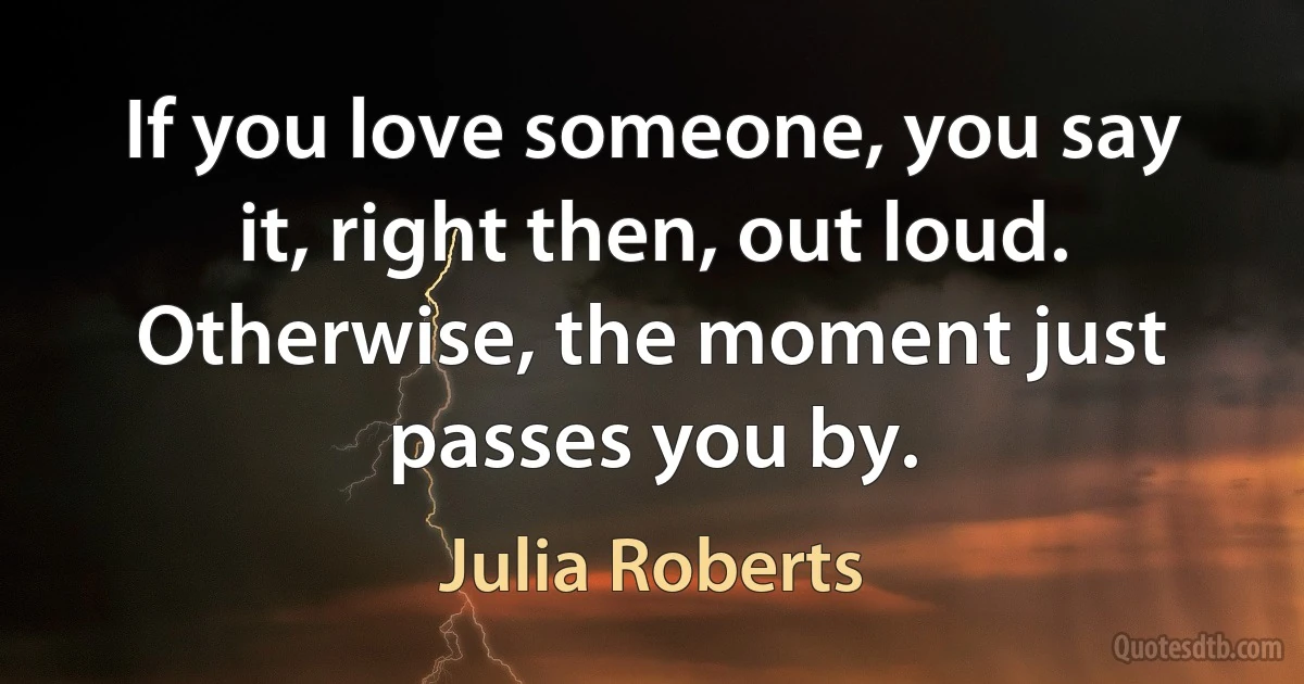 If you love someone, you say it, right then, out loud. Otherwise, the moment just passes you by. (Julia Roberts)