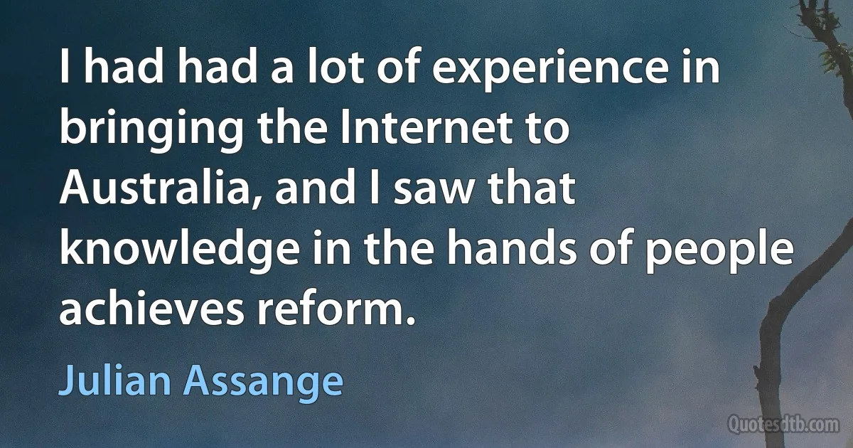 I had had a lot of experience in bringing the Internet to Australia, and I saw that knowledge in the hands of people achieves reform. (Julian Assange)