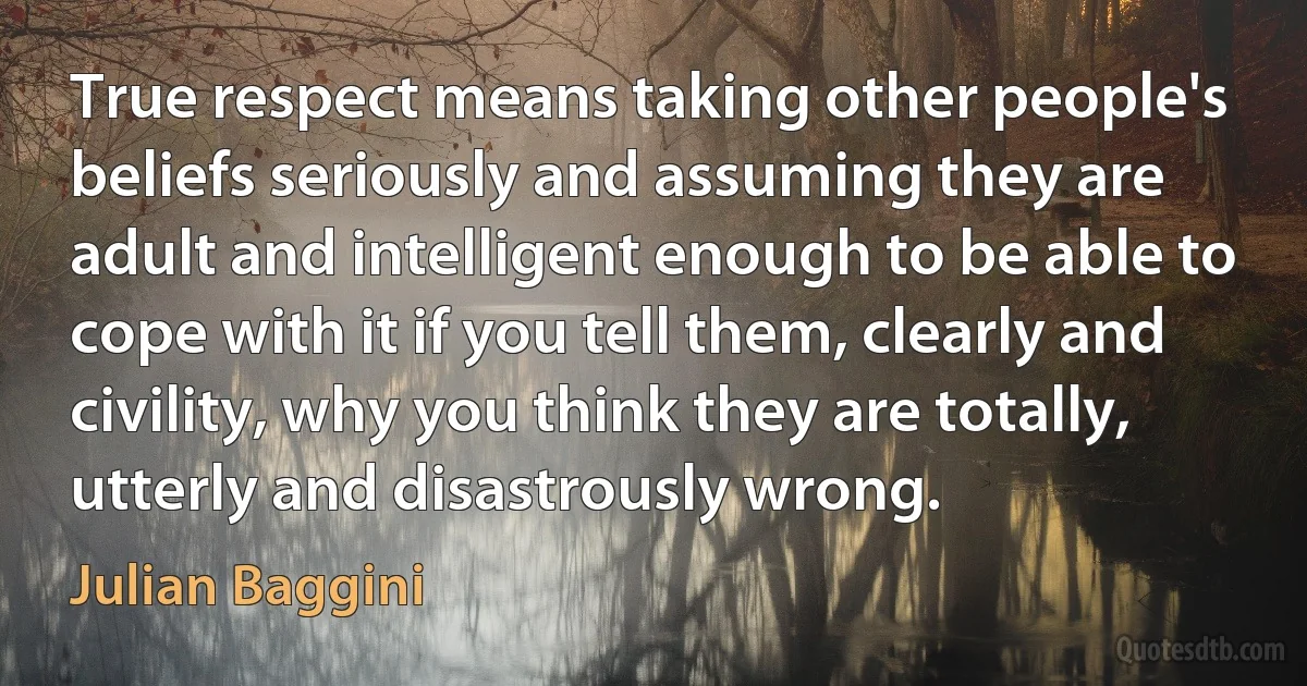 True respect means taking other people's beliefs seriously and assuming they are adult and intelligent enough to be able to cope with it if you tell them, clearly and civility, why you think they are totally, utterly and disastrously wrong. (Julian Baggini)