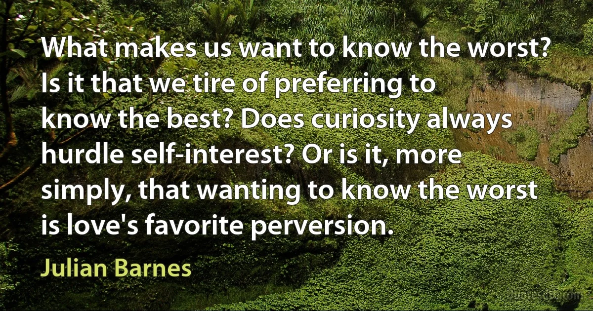 What makes us want to know the worst? Is it that we tire of preferring to know the best? Does curiosity always hurdle self-interest? Or is it, more simply, that wanting to know the worst is love's favorite perversion. (Julian Barnes)