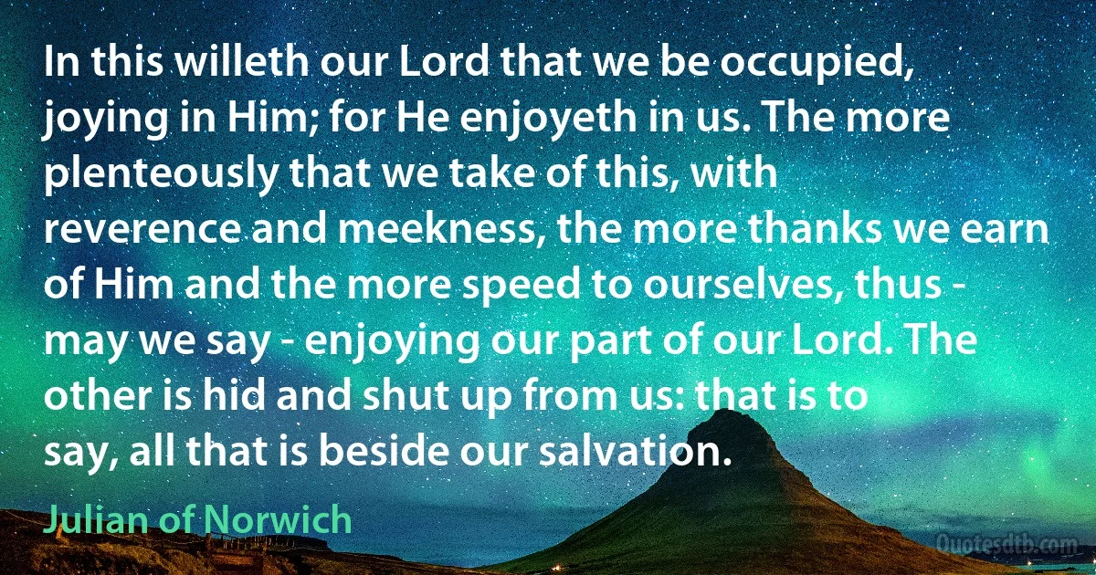 In this willeth our Lord that we be occupied, joying in Him; for He enjoyeth in us. The more plenteously that we take of this, with reverence and meekness, the more thanks we earn of Him and the more speed to ourselves, thus - may we say - enjoying our part of our Lord. The other is hid and shut up from us: that is to say, all that is beside our salvation. (Julian of Norwich)