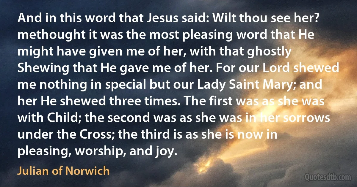 And in this word that Jesus said: Wilt thou see her? methought it was the most pleasing word that He might have given me of her, with that ghostly Shewing that He gave me of her. For our Lord shewed me nothing in special but our Lady Saint Mary; and her He shewed three times. The first was as she was with Child; the second was as she was in her sorrows under the Cross; the third is as she is now in pleasing, worship, and joy. (Julian of Norwich)