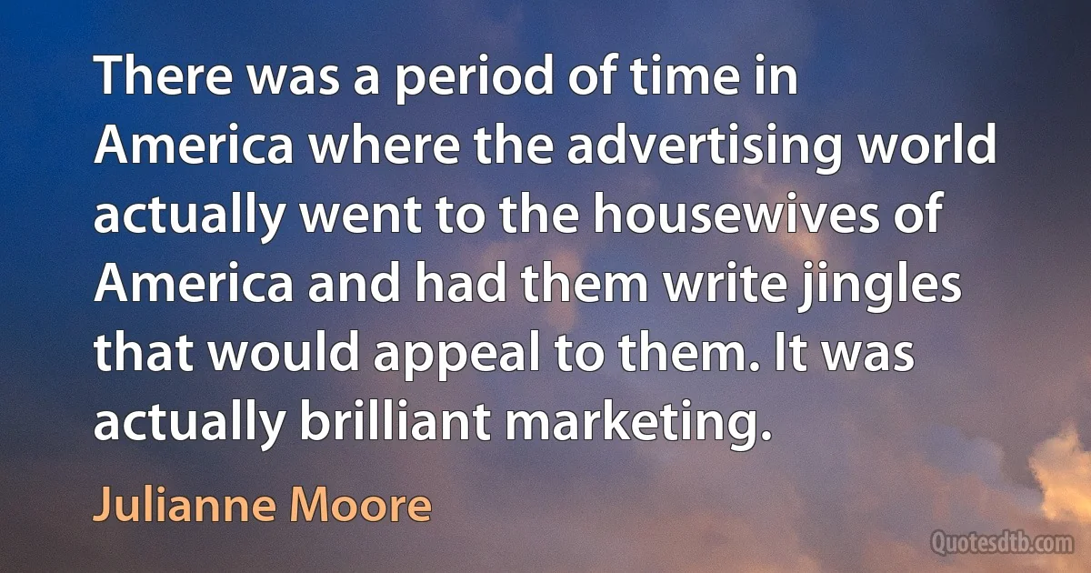 There was a period of time in America where the advertising world actually went to the housewives of America and had them write jingles that would appeal to them. It was actually brilliant marketing. (Julianne Moore)