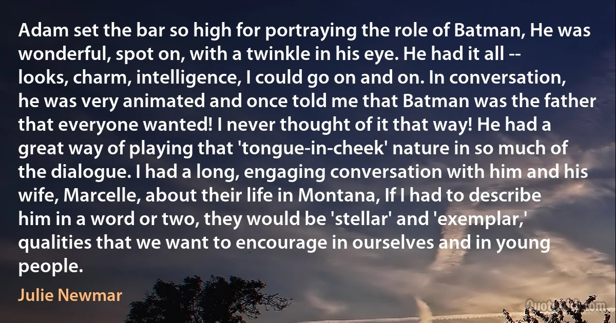 Adam set the bar so high for portraying the role of Batman, He was wonderful, spot on, with a twinkle in his eye. He had it all -- looks, charm, intelligence, I could go on and on. In conversation, he was very animated and once told me that Batman was the father that everyone wanted! I never thought of it that way! He had a great way of playing that 'tongue-in-cheek' nature in so much of the dialogue. I had a long, engaging conversation with him and his wife, Marcelle, about their life in Montana, If I had to describe him in a word or two, they would be 'stellar' and 'exemplar,' qualities that we want to encourage in ourselves and in young people. (Julie Newmar)