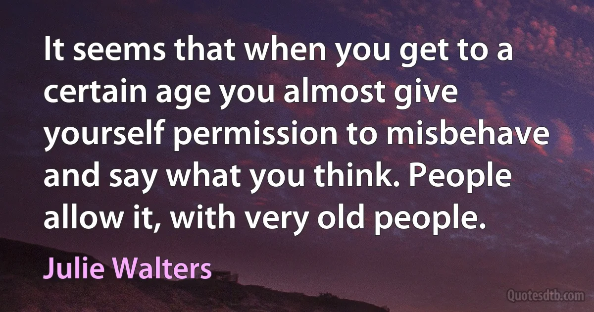 It seems that when you get to a certain age you almost give yourself permission to misbehave and say what you think. People allow it, with very old people. (Julie Walters)