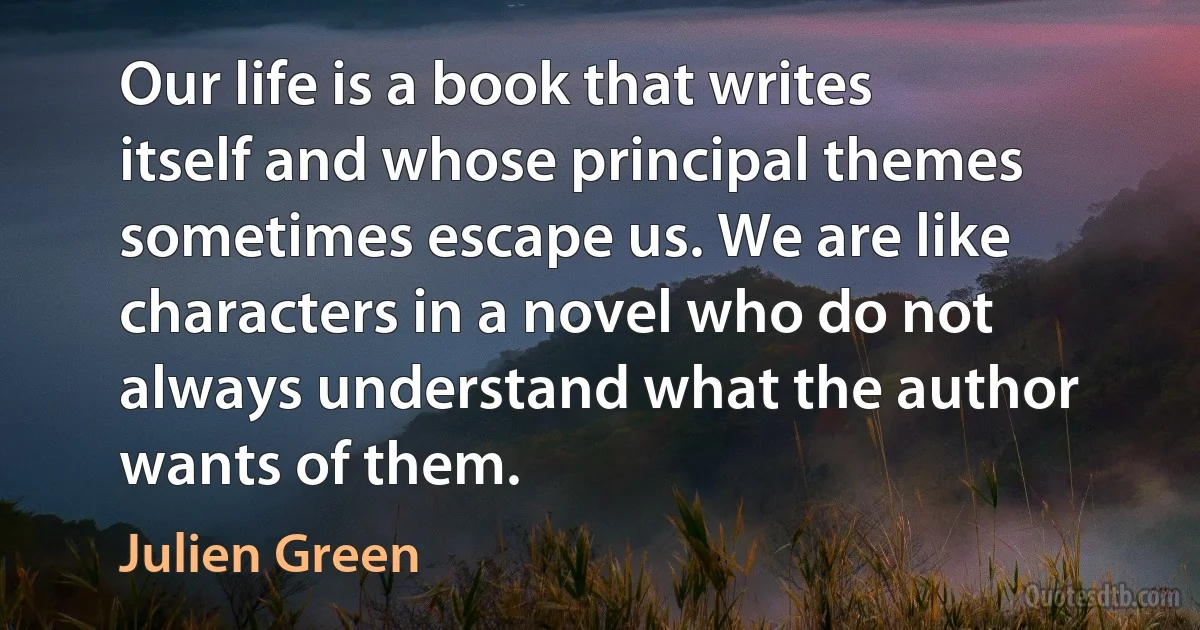 Our life is a book that writes itself and whose principal themes sometimes escape us. We are like characters in a novel who do not always understand what the author wants of them. (Julien Green)