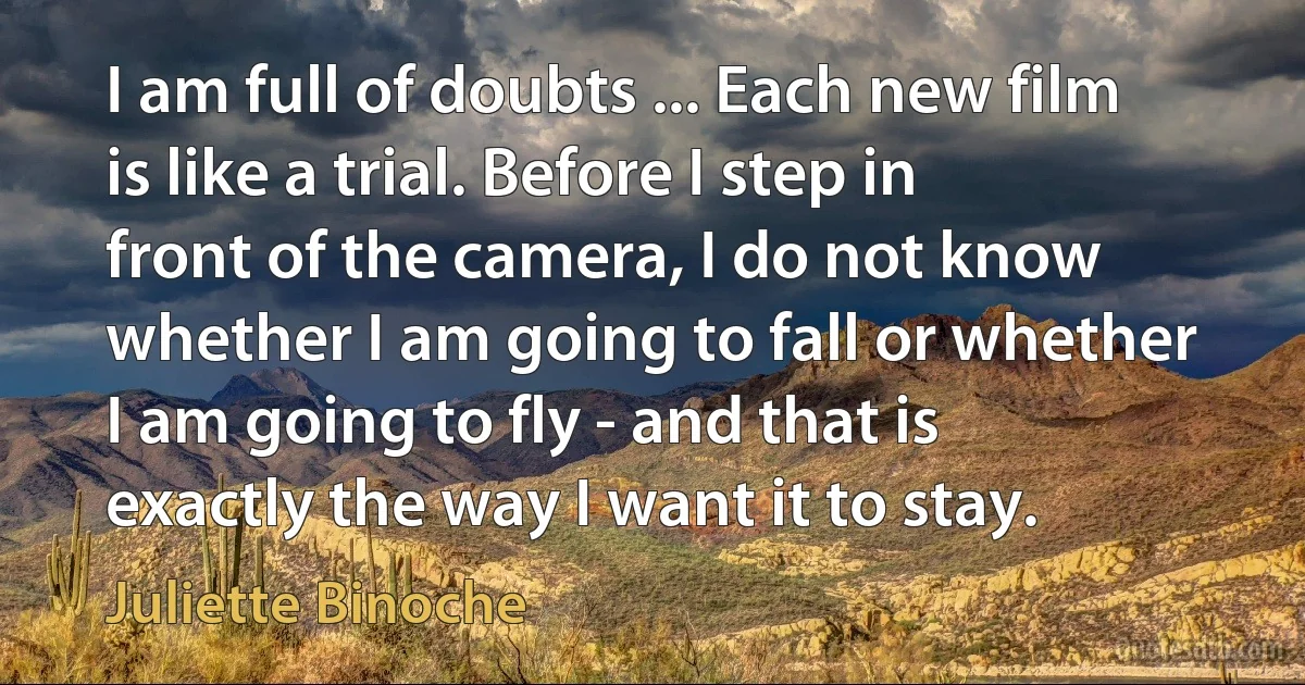 I am full of doubts ... Each new film is like a trial. Before I step in front of the camera, I do not know whether I am going to fall or whether I am going to fly - and that is exactly the way I want it to stay. (Juliette Binoche)