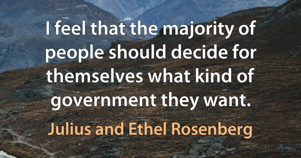 I feel that the majority of people should decide for themselves what kind of government they want. (Julius and Ethel Rosenberg)