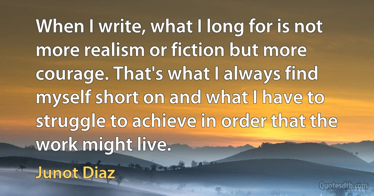 When I write, what I long for is not more realism or fiction but more courage. That's what I always find myself short on and what I have to struggle to achieve in order that the work might live. (Junot Diaz)