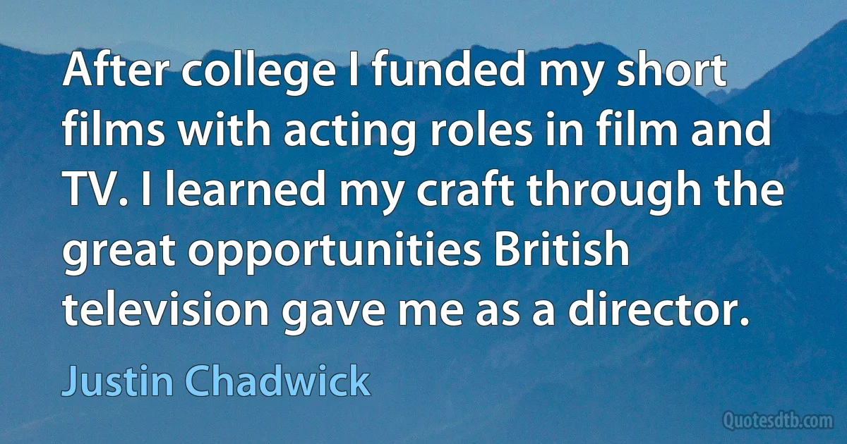 After college I funded my short films with acting roles in film and TV. I learned my craft through the great opportunities British television gave me as a director. (Justin Chadwick)