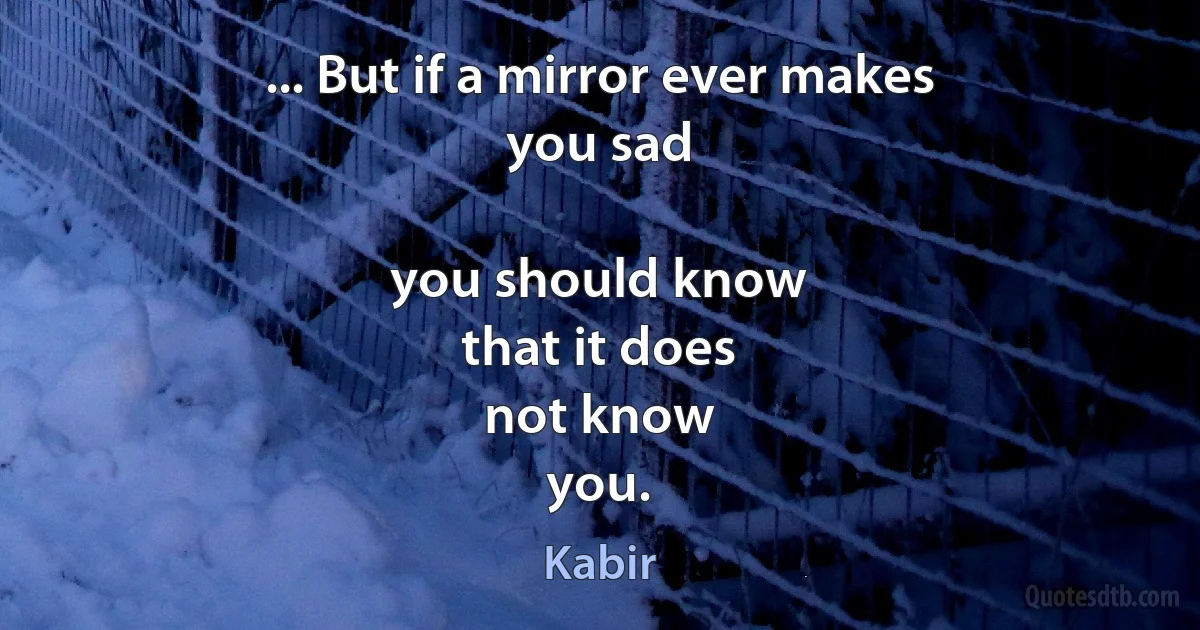 ... But if a mirror ever makes
you sad

you should know
that it does
not know
you. (Kabir)