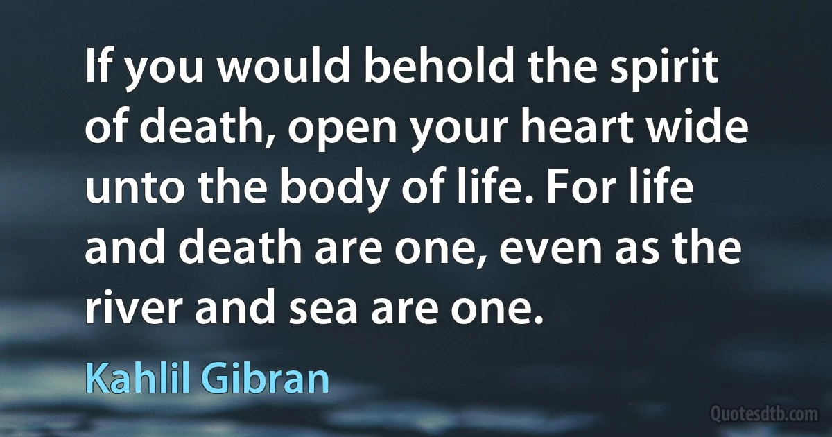 If you would behold the spirit of death, open your heart wide unto the body of life. For life and death are one, even as the river and sea are one. (Kahlil Gibran)