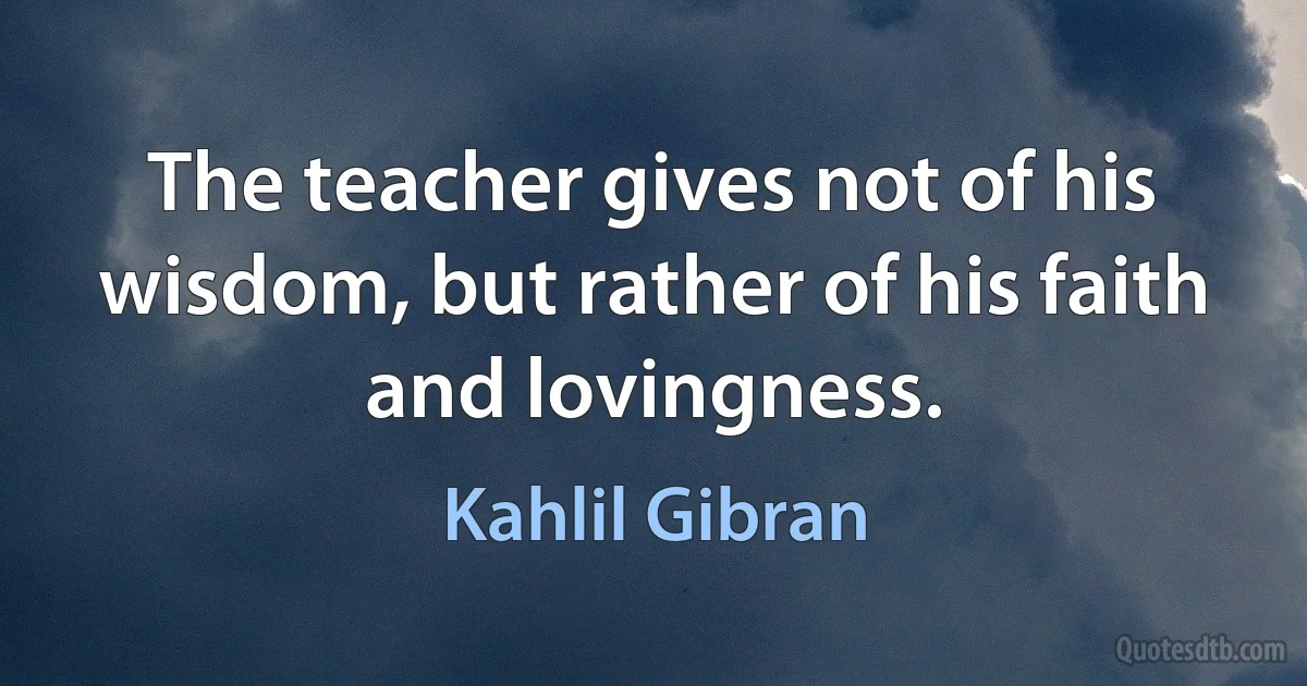 The teacher gives not of his wisdom, but rather of his faith and lovingness. (Kahlil Gibran)