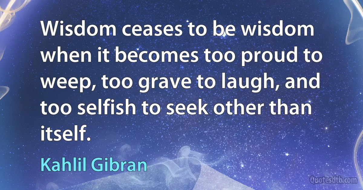 Wisdom ceases to be wisdom when it becomes too proud to weep, too grave to laugh, and too selfish to seek other than itself. (Kahlil Gibran)