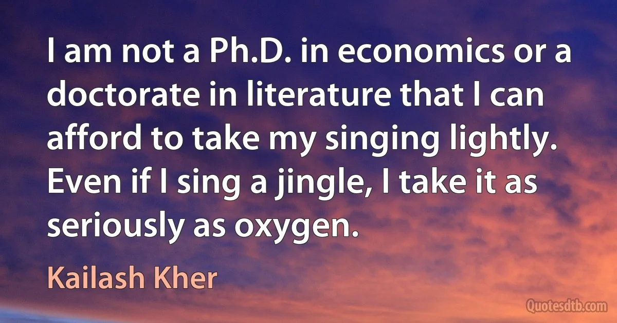 I am not a Ph.D. in economics or a doctorate in literature that I can afford to take my singing lightly. Even if I sing a jingle, I take it as seriously as oxygen. (Kailash Kher)