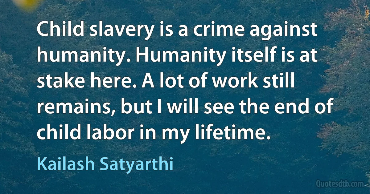 Child slavery is a crime against humanity. Humanity itself is at stake here. A lot of work still remains, but I will see the end of child labor in my lifetime. (Kailash Satyarthi)