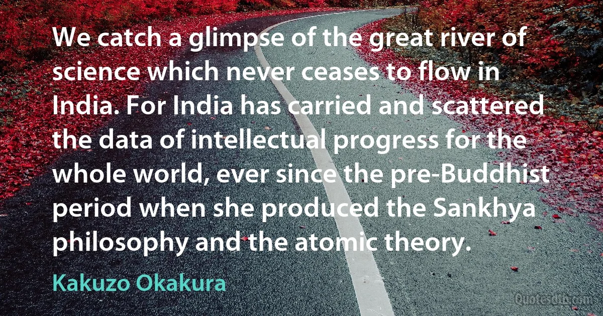 We catch a glimpse of the great river of science which never ceases to flow in India. For India has carried and scattered the data of intellectual progress for the whole world, ever since the pre-Buddhist period when she produced the Sankhya philosophy and the atomic theory. (Kakuzo Okakura)