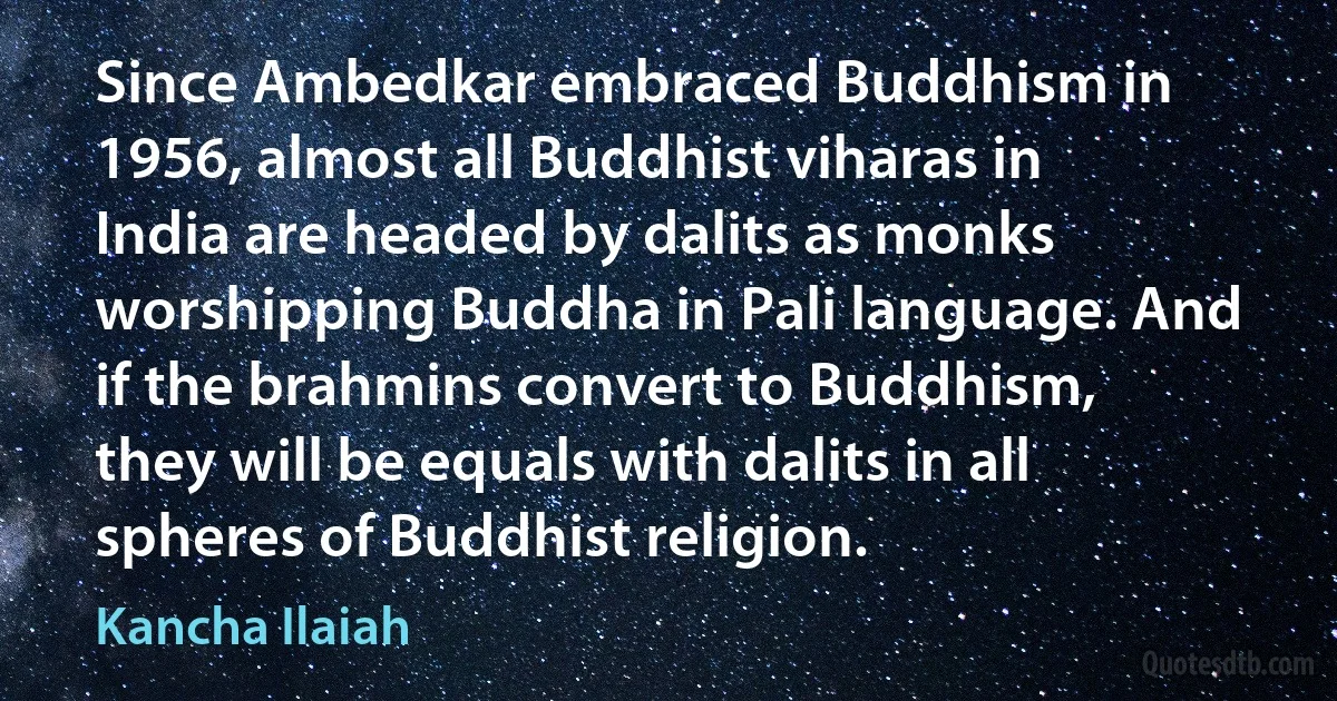 Since Ambedkar embraced Buddhism in 1956, almost all Buddhist viharas in India are headed by dalits as monks worshipping Buddha in Pali language. And if the brahmins convert to Buddhism, they will be equals with dalits in all spheres of Buddhist religion. (Kancha Ilaiah)