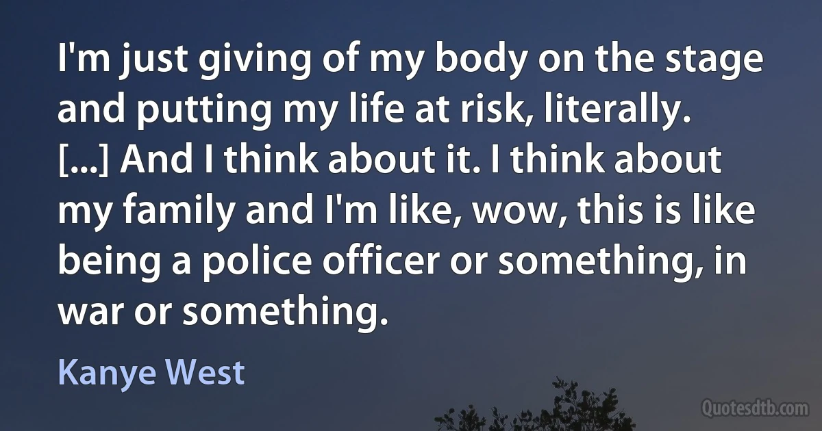 I'm just giving of my body on the stage and putting my life at risk, literally. [...] And I think about it. I think about my family and I'm like, wow, this is like being a police officer or something, in war or something. (Kanye West)