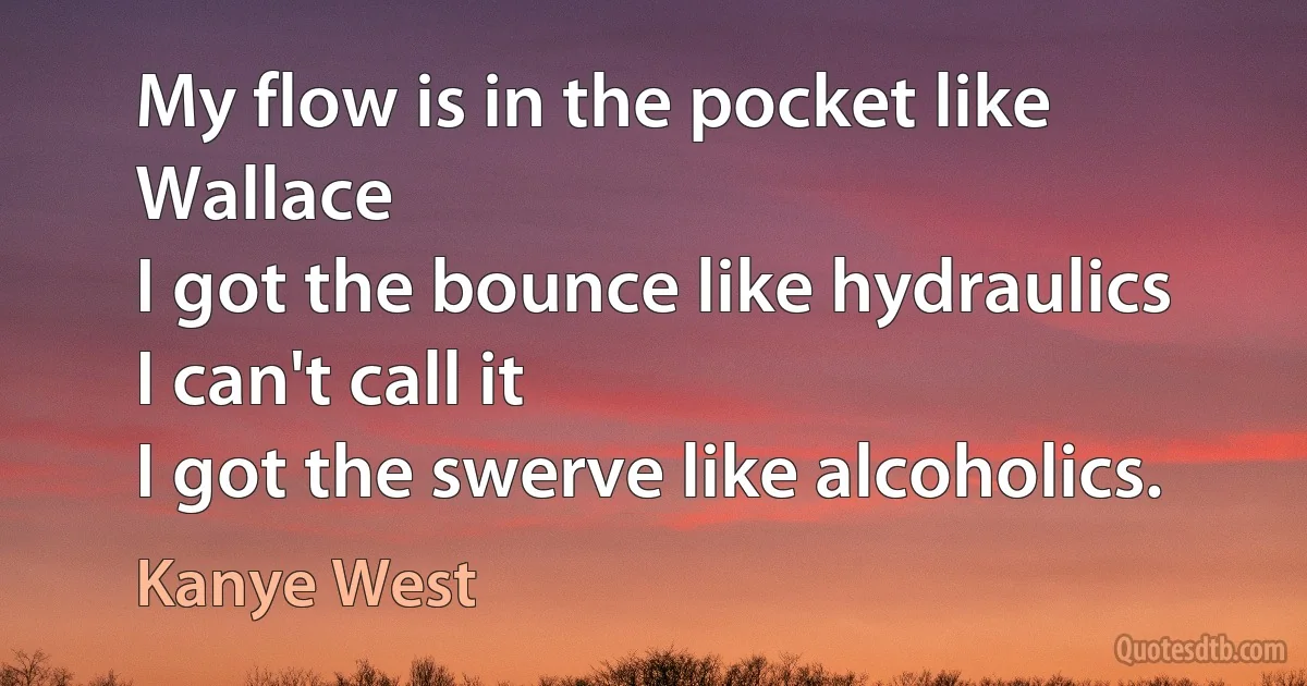 My flow is in the pocket like Wallace
I got the bounce like hydraulics
I can't call it
I got the swerve like alcoholics. (Kanye West)