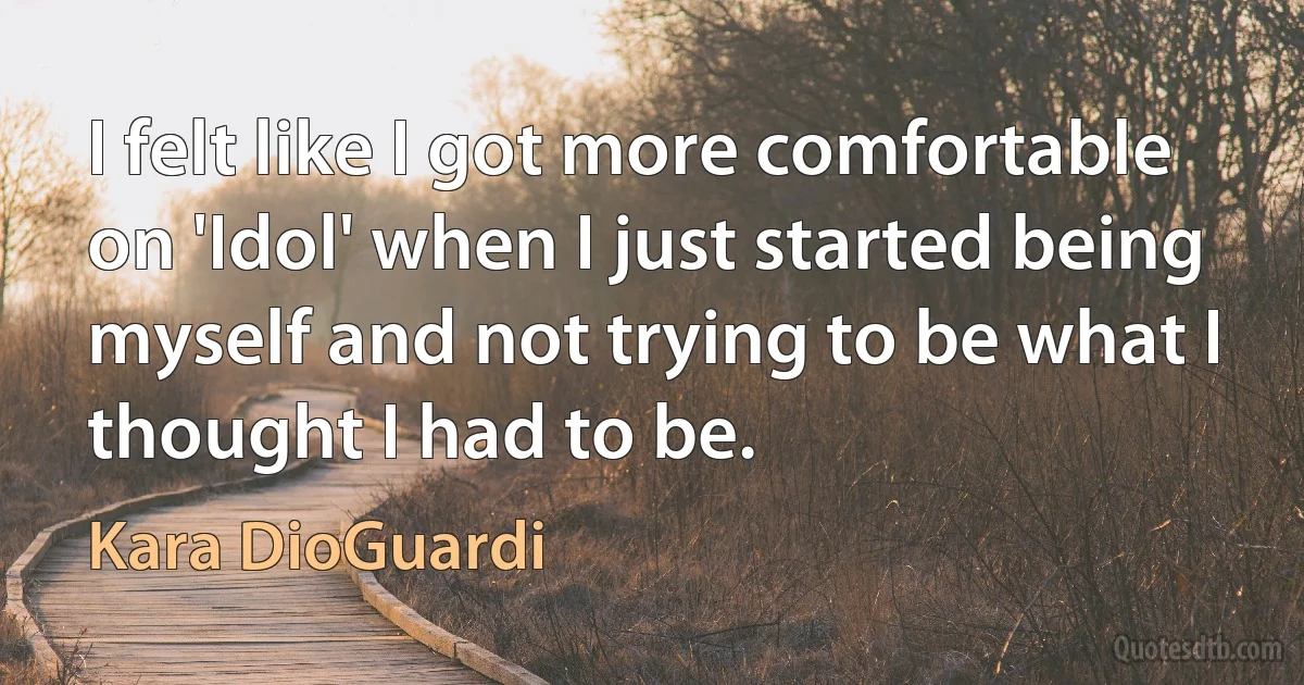 I felt like I got more comfortable on 'Idol' when I just started being myself and not trying to be what I thought I had to be. (Kara DioGuardi)