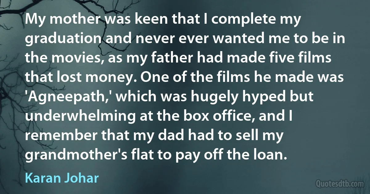 My mother was keen that I complete my graduation and never ever wanted me to be in the movies, as my father had made five films that lost money. One of the films he made was 'Agneepath,' which was hugely hyped but underwhelming at the box office, and I remember that my dad had to sell my grandmother's flat to pay off the loan. (Karan Johar)