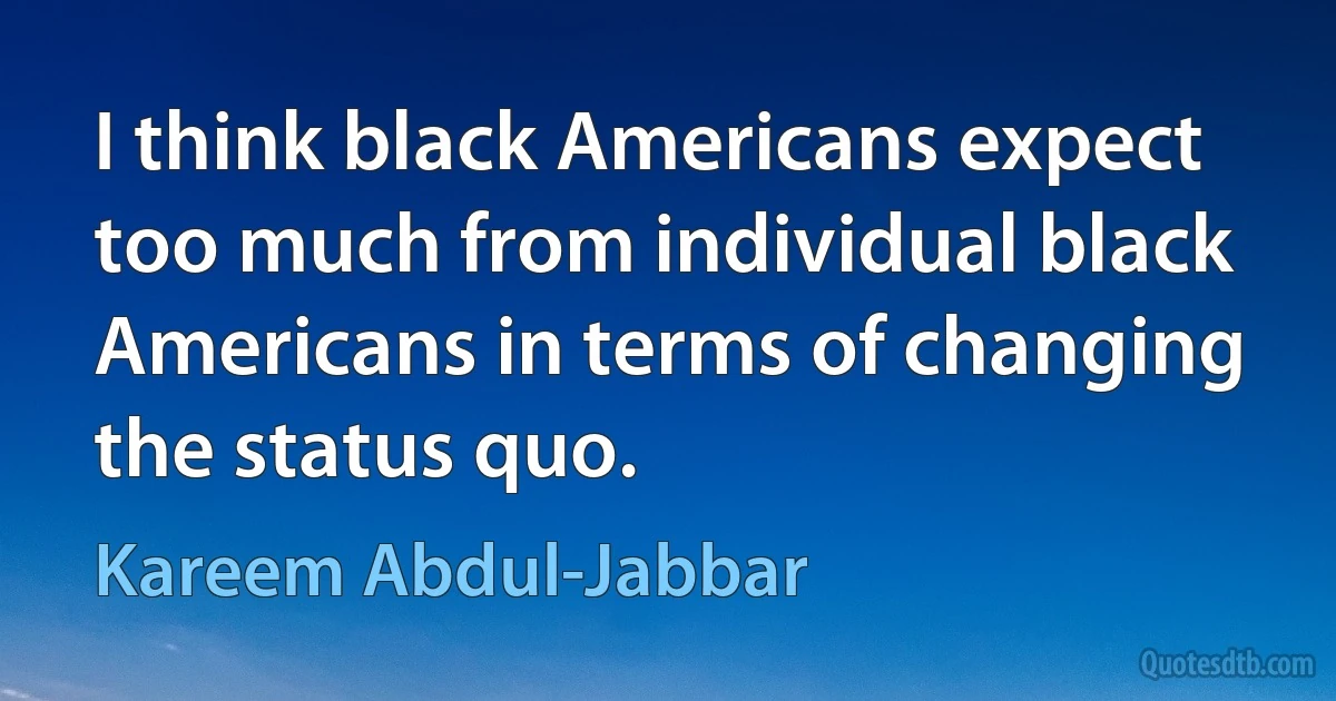 I think black Americans expect too much from individual black Americans in terms of changing the status quo. (Kareem Abdul-Jabbar)