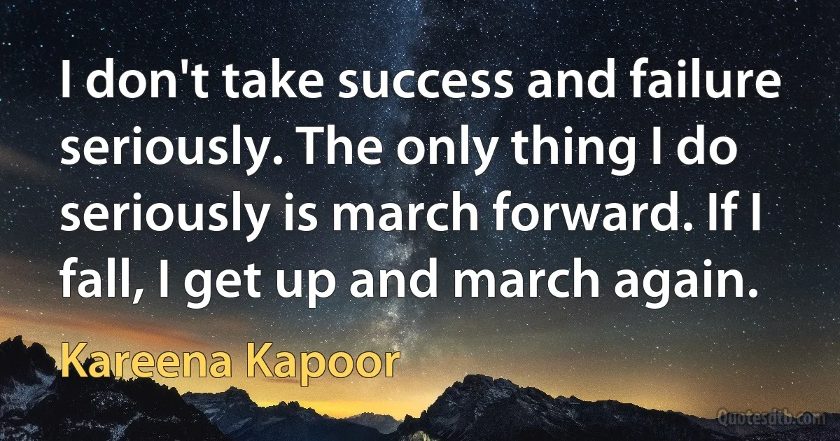 I don't take success and failure seriously. The only thing I do seriously is march forward. If I fall, I get up and march again. (Kareena Kapoor)