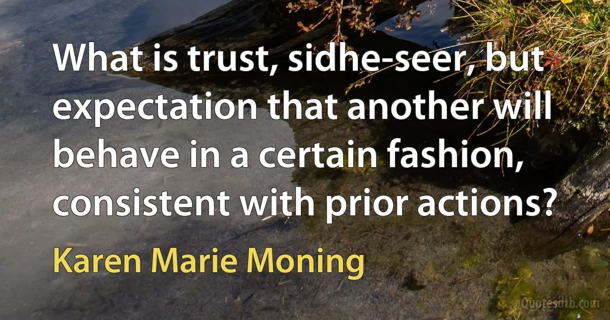 What is trust, sidhe-seer, but expectation that another will behave in a certain fashion, consistent with prior actions? (Karen Marie Moning)